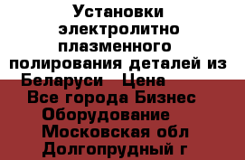 Установки электролитно-плазменного  полирования деталей из Беларуси › Цена ­ 100 - Все города Бизнес » Оборудование   . Московская обл.,Долгопрудный г.